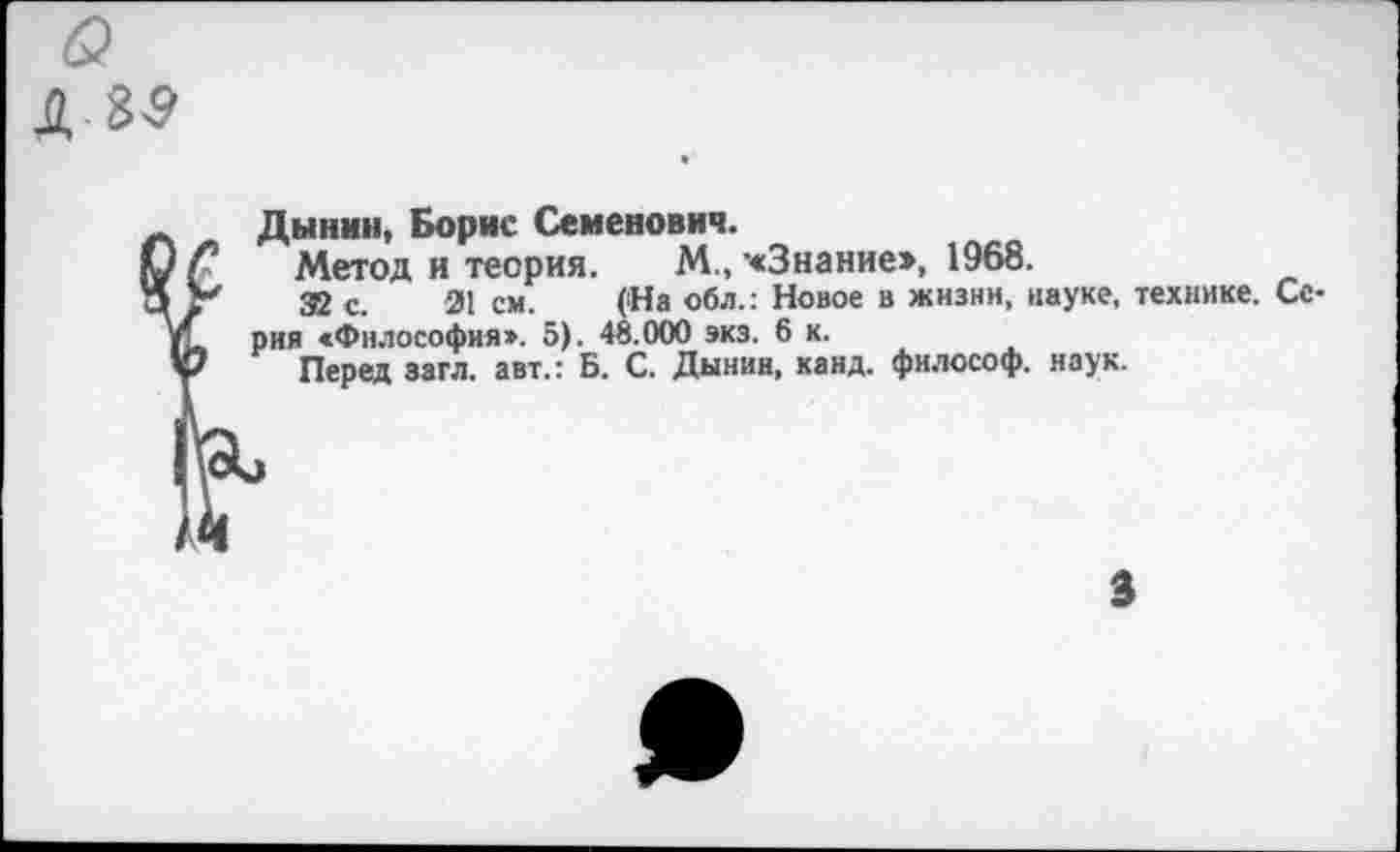 ﻿Дынин, Борис Семенович.
Метод и теория. М., "«Знание», 1968.
32 с. 21 см. (На обл.: Новое в жизни, науке, технике. Серия «Философия». 5). 48.000 экз. 6 к.
Перед загл. авт.: Б. С. Дынин, каид. философ, наук.
3